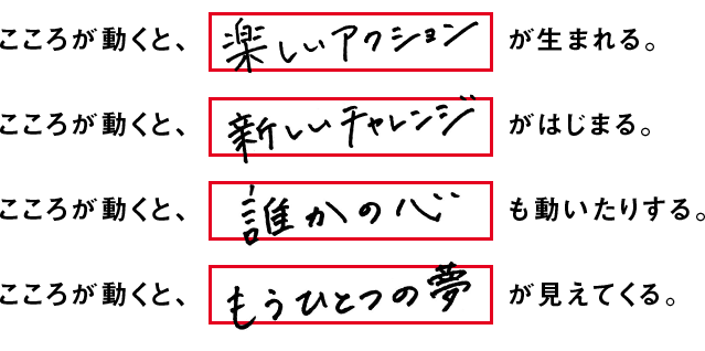 こころが動くと、楽しいアクションが生まれる。こころが動くと、新しいチャレンジがはじまる。こころが動くと、誰かの心も動いたりする。こころが動くと、もうひとつの夢が見えてくる。